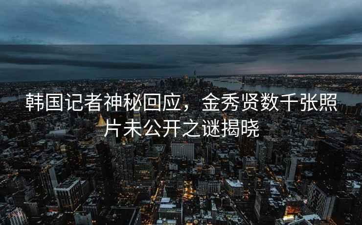 韓國記者神秘回應，金秀賢數千張照片未公開(kāi)之謎揭曉