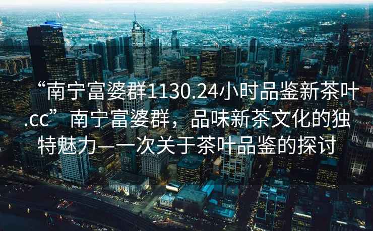 “南寧富婆群1130.24小時(shí)品鑒新茶葉.cc”南寧富婆群，品味新茶文化的獨特魅力—一次關(guān)于茶葉品鑒的探討