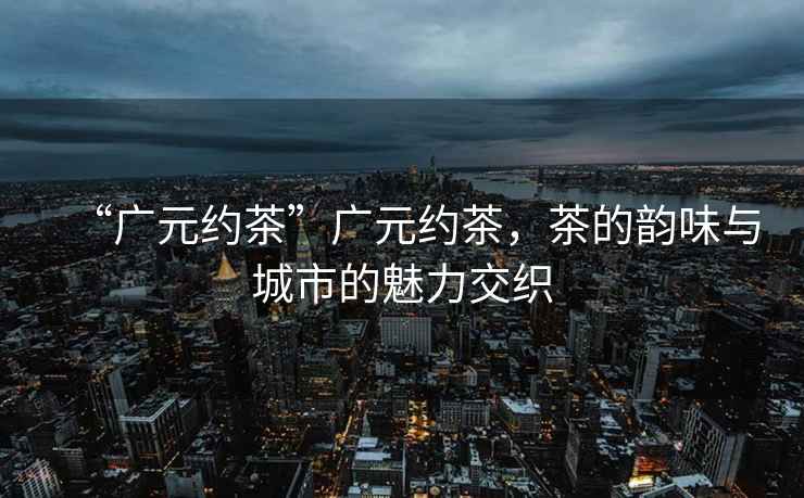 “廣元約茶”廣元約茶，茶的韻味與城市的魅力交織