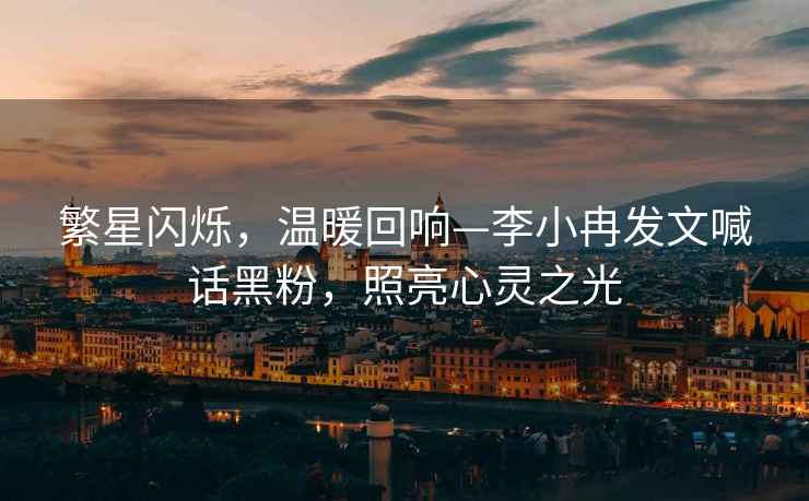 繁星閃爍，溫暖回響—李小冉發(fā)文喊話(huà)黑粉，照亮心靈之光