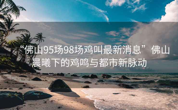 “佛山95場(chǎng)98場(chǎng)雞叫最新消息”佛山晨曦下的雞鳴與都市新脈動(dòng)
