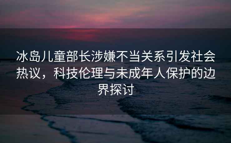 冰島兒童部長(cháng)涉嫌不當關(guān)系引發(fā)社會(huì )熱議，科技倫理與未成年人保護的邊界探討