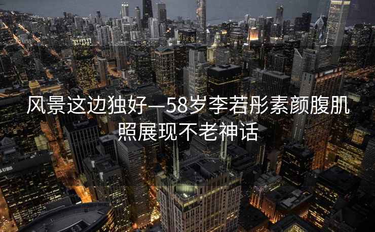 風(fēng)景這邊獨好—58歲李若彤素顏腹肌照展現不老神話(huà)