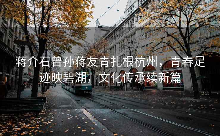 蔣介石曾孫蔣友青扎根杭州，青春足跡映碧湖，文化傳承續新篇