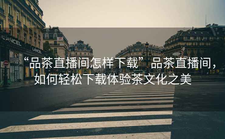 “品茶直播間怎樣下載”品茶直播間，如何輕松下載體驗茶文化之美