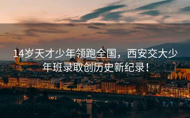 14歲天才少年領(lǐng)跑全國，西安交大少年班錄取創(chuàng  )歷史新紀錄！