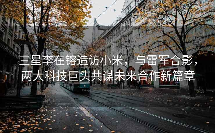 三星李在镕造訪(fǎng)小米，與雷軍合影，兩大科技巨頭共謀未來(lái)合作新篇章