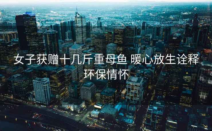 女子獲贈十幾斤重母魚(yú) 暖心放生詮釋環(huán)保情懷