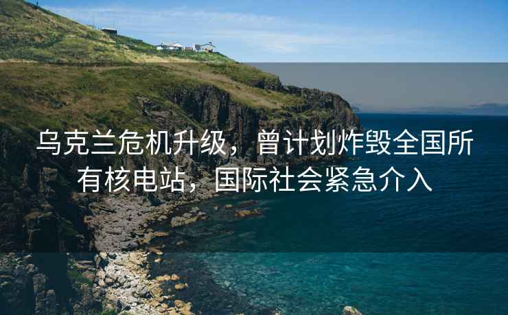 烏克蘭危機升級，曾計劃炸毀全國所有核電站，國際社會(huì )緊急介入