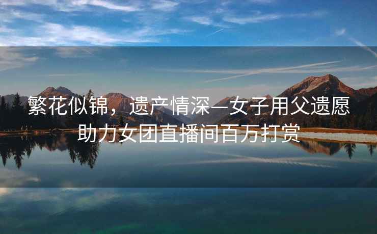 繁花似錦，遺產(chǎn)情深—女子用父遺愿助力女團直播間百萬(wàn)打賞