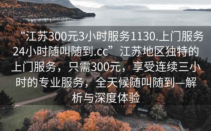 “江蘇300元3小時(shí)服務(wù)1130.上門(mén)服務(wù)24小時(shí)隨叫隨到.cc”江蘇地區獨特的上門(mén)服務(wù)，只需300元，享受連續三小時(shí)的專(zhuān)業(yè)服務(wù)，全天候隨叫隨到—解析與深度體驗
