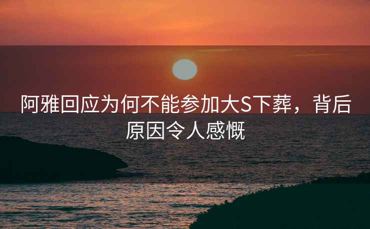 阿雅回應為何不能參加大S下葬，背后原因令人感慨