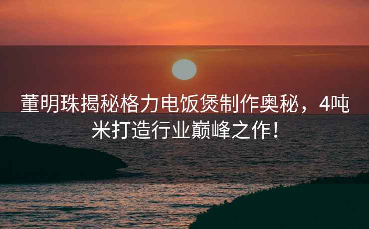 董明珠揭秘格力電飯煲制作奧秘，4噸米打造行業(yè)巔峰之作！