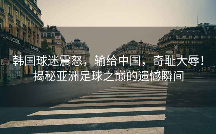 韓國球迷震怒，輸給中國，奇恥大辱！揭秘亞洲足球之巔的遺憾瞬間