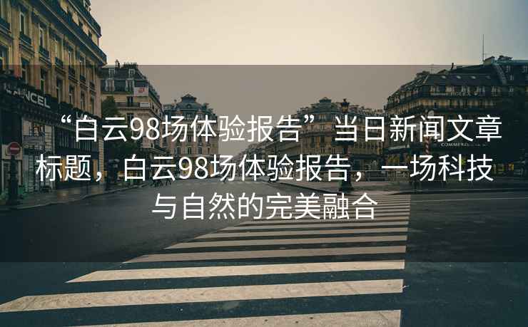 “白云98場(chǎng)體驗報告”當日新聞文章標題，白云98場(chǎng)體驗報告，一場(chǎng)科技與自然的完美融合