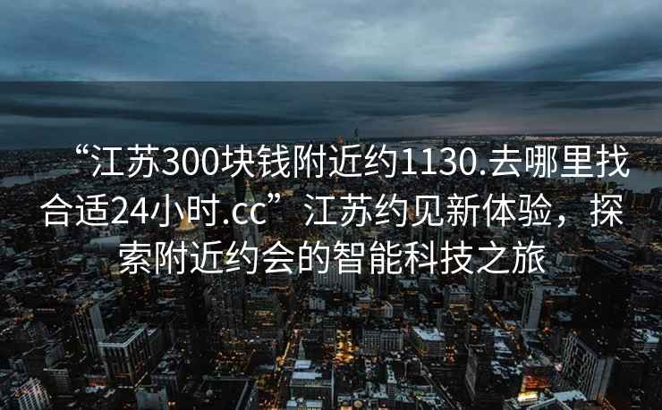 “江蘇300塊錢(qián)附近約1130.去哪里找合適24小時(shí).cc”江蘇約見(jiàn)新體驗，探索附近約會(huì )的智能科技之旅