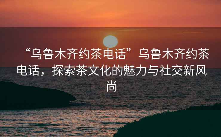 “烏魯木齊約茶電話(huà)”烏魯木齊約茶電話(huà)，探索茶文化的魅力與社交新風(fēng)尚
