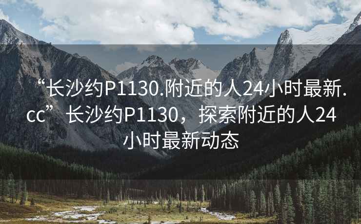 “長(cháng)沙約P1130.附近的人24小時(shí)最新.cc”長(cháng)沙約P1130，探索附近的人24小時(shí)最新動(dòng)態(tài)
