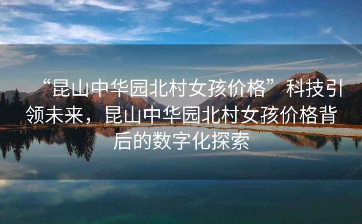 “昆山中華園北村女孩價(jià)格”科技引領(lǐng)未來(lái)，昆山中華園北村女孩價(jià)格背后的數字化探索