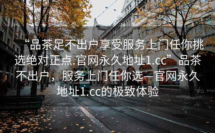 “品茶足不出戶(hù)享受服務(wù)上門(mén)任你挑選絕對正點(diǎn).官網(wǎng)永久地址1.cc”品茶不出戶(hù)，服務(wù)上門(mén)任你選—官網(wǎng)永久地址1.cc的極致體驗