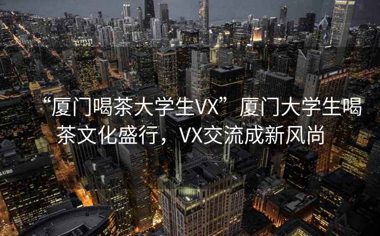 “廈門(mén)喝茶大學(xué)生VX”廈門(mén)大學(xué)生喝茶文化盛行，VX交流成新風(fēng)尚