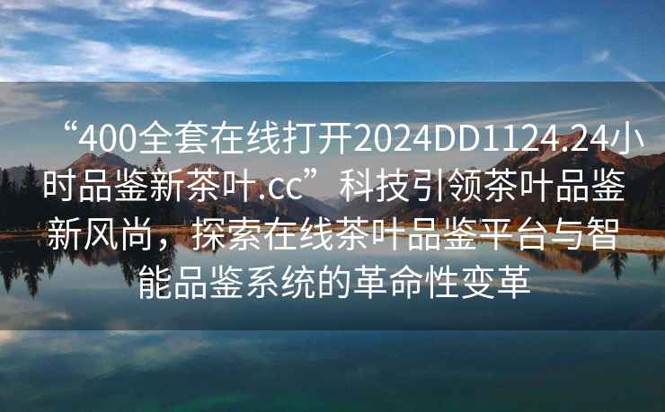 “400全套在線(xiàn)打開(kāi)2024DD1124.24小時(shí)品鑒新茶葉.cc”科技引領(lǐng)茶葉品鑒新風(fēng)尚，探索在線(xiàn)茶葉品鑒平臺與智能品鑒系統的革命性變革