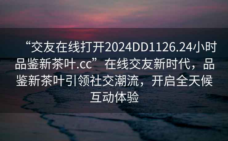 “交友在線(xiàn)打開(kāi)2024DD1126.24小時(shí)品鑒新茶葉.cc”在線(xiàn)交友新時(shí)代，品鑒新茶葉引領(lǐng)社交潮流，開(kāi)啟全天候互動(dòng)體驗