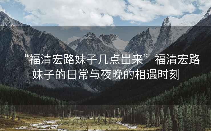 “福清宏路妹子幾點(diǎn)岀來(lái)”福清宏路妹子的日常與夜晚的相遇時(shí)刻