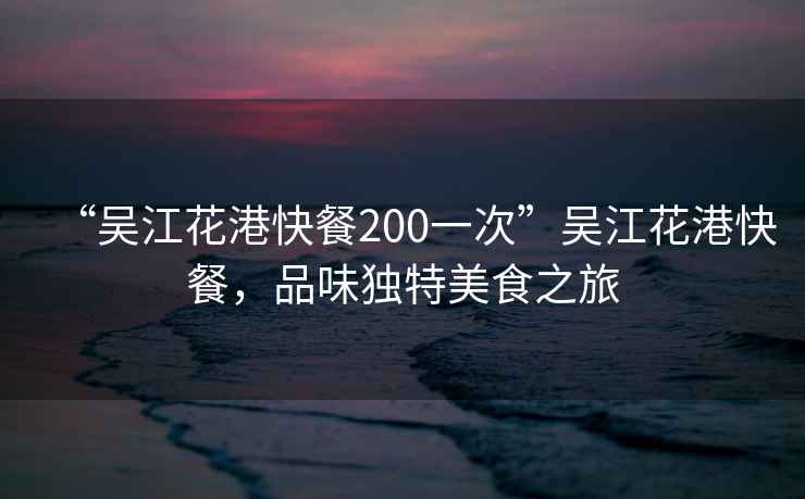 “吳江花港快餐200一次”吳江花港快餐，品味獨特美食之旅