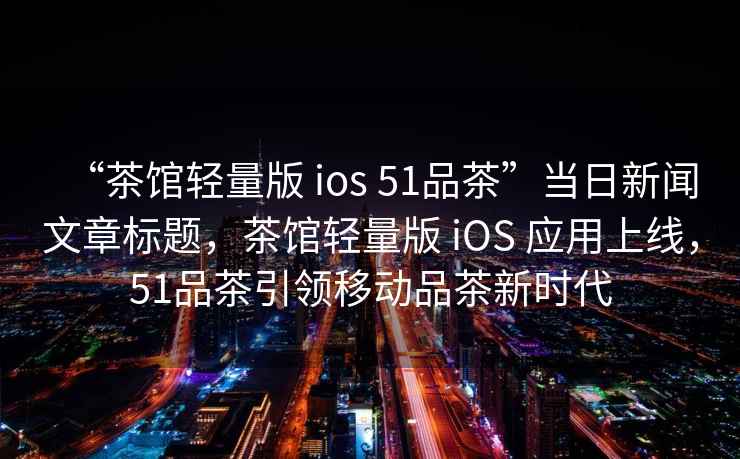 “茶館輕量版 ios 51品茶”當日新聞文章標題，茶館輕量版 iOS 應用上線(xiàn)，51品茶引領(lǐng)移動(dòng)品茶新時(shí)代