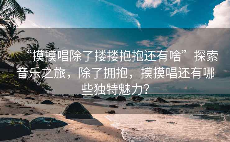“摸摸唱除了摟摟抱抱還有啥”探索音樂(lè )之旅，除了擁抱，摸摸唱還有哪些獨特魅力？