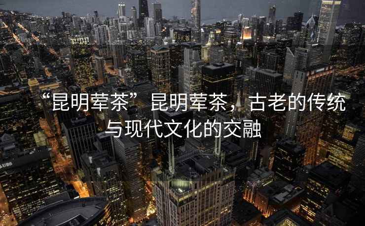 “昆明葷茶”昆明葷茶，古老的傳統與現代文化的交融