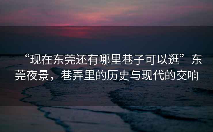 “現在東莞還有哪里巷子可以逛”東莞夜景，巷弄里的歷史與現代的交響