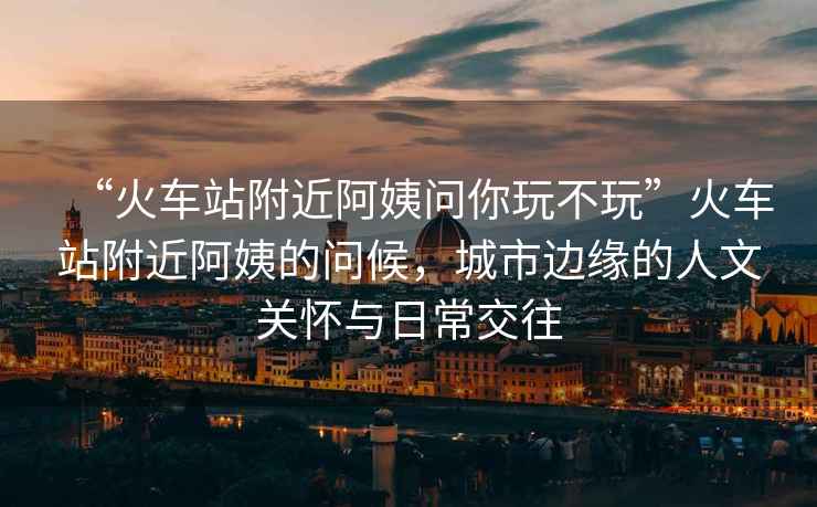 “火車(chē)站附近阿姨問(wèn)你玩不玩”火車(chē)站附近阿姨的問(wèn)候，城市邊緣的人文關(guān)懷與日常交往