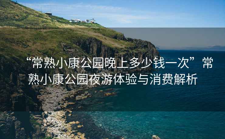 “常熟小康公園晚上多少錢(qián)一次”常熟小康公園夜游體驗與消費解析