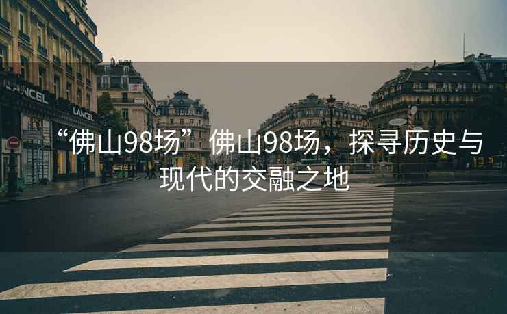 “佛山98場(chǎng)”佛山98場(chǎng)，探尋歷史與現代的交融之地
