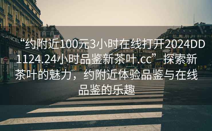 “約附近100元3小時(shí)在線(xiàn)打開(kāi)2024DD1124.24小時(shí)品鑒新茶葉.cc”探索新茶葉的魅力，約附近體驗品鑒與在線(xiàn)品鑒的樂(lè )趣