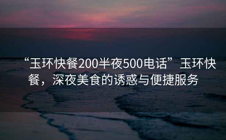 “玉環(huán)快餐200半夜500電話(huà)”玉環(huán)快餐，深夜美食的誘惑與便捷服務(wù)