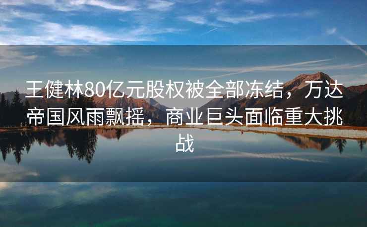 王健林80億元股權被全部?jì)鼋Y，萬(wàn)達帝國風(fēng)雨飄搖，商業(yè)巨頭面臨重大挑戰