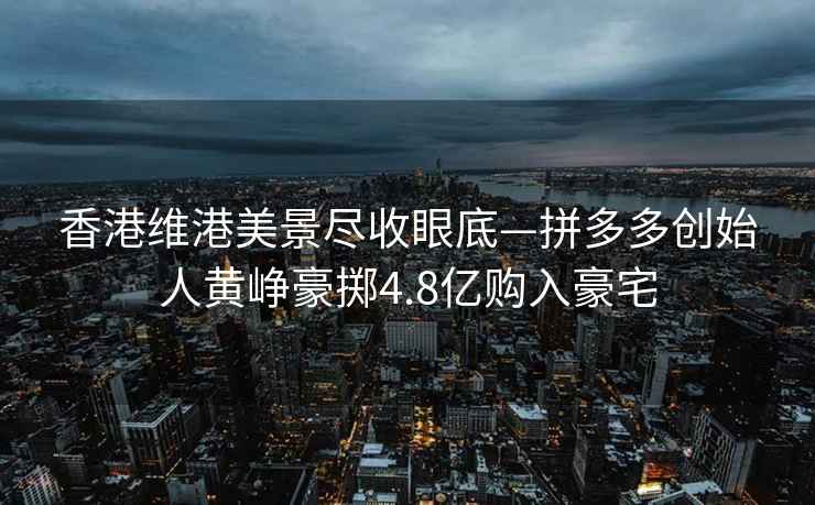香港維港美景盡收眼底—拼多多創(chuàng  )始人黃崢豪擲4.8億購入豪宅