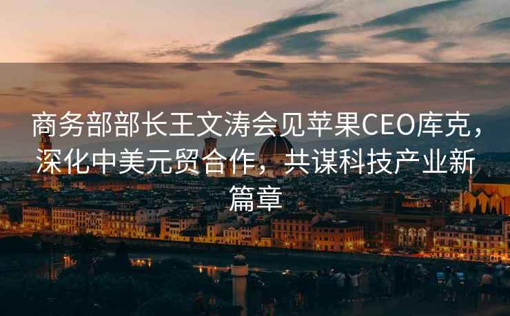 商務(wù)部部長(cháng)王文濤會(huì )見(jiàn)蘋(píng)果CEO庫克，深化中美元貿合作，共謀科技產(chǎn)業(yè)新篇章