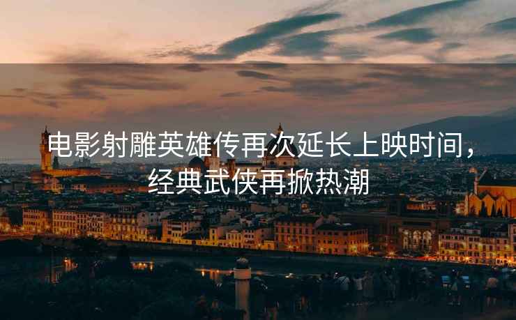 電影射雕英雄傳再次延長(cháng)上映時(shí)間，經(jīng)典武俠再掀熱潮