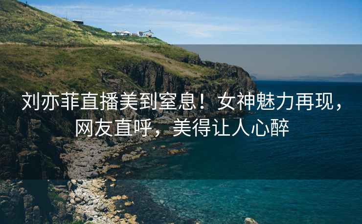 劉亦菲直播美到窒息！女神魅力再現，網(wǎng)友直呼，美得讓人心醉