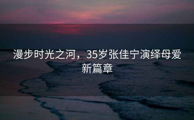 漫步時(shí)光之河，35歲張佳寧演繹母愛(ài)新篇章