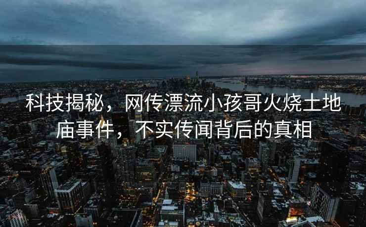 科技揭秘，網(wǎng)傳漂流小孩哥火燒土地廟事件，不實(shí)傳聞背后的真相