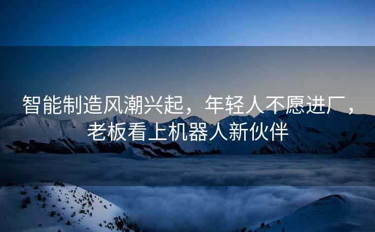智能制造風(fēng)潮興起，年輕人不愿進(jìn)廠(chǎng)，老板看上機器人新伙伴