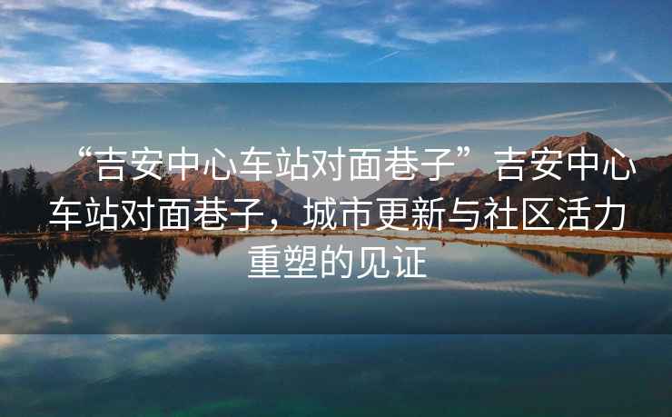 “吉安中心車(chē)站對面巷子”吉安中心車(chē)站對面巷子，城市更新與社區活力重塑的見(jiàn)證