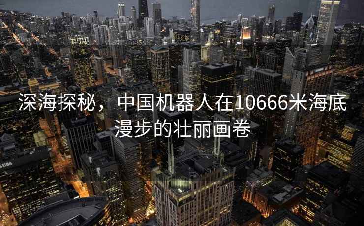 深海探秘，中國機器人在10666米海底漫步的壯麗畫(huà)卷