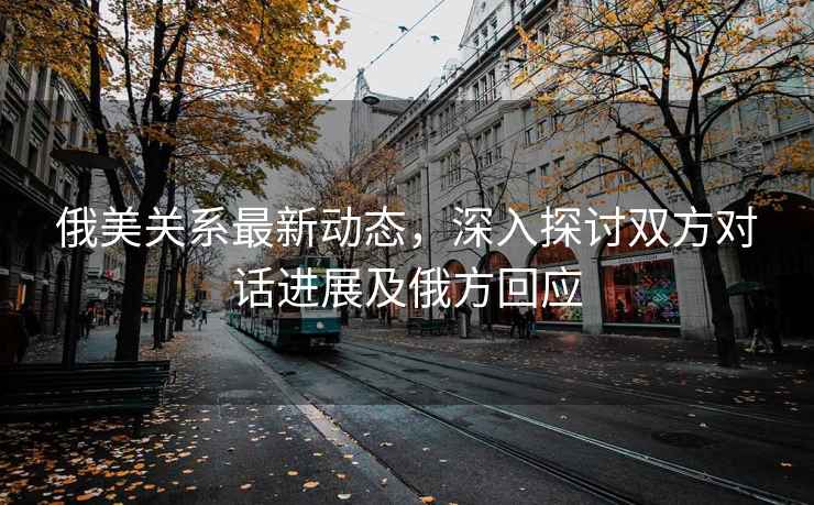 俄美關(guān)系最新動(dòng)態(tài)，深入探討雙方對話(huà)進(jìn)展及俄方回應
