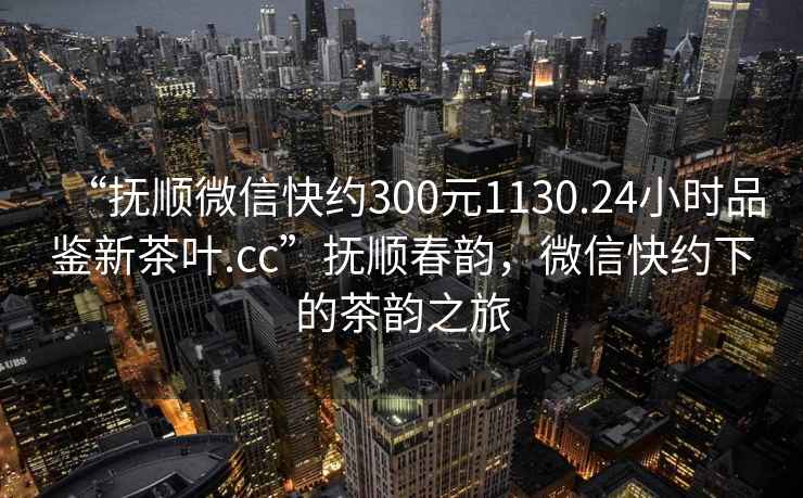 “撫順微信快約300元1130.24小時(shí)品鑒新茶葉.cc”撫順春韻，微信快約下的茶韻之旅